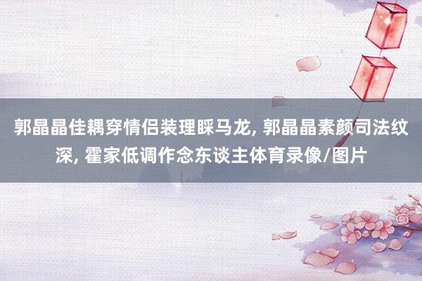 郭晶晶佳耦穿情侣装理睬马龙, 郭晶晶素颜司法纹深, 霍家低调作念东谈主体育录像/图片