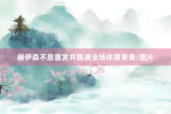 赫伊森不息首发并踢满全场体育录像/图片