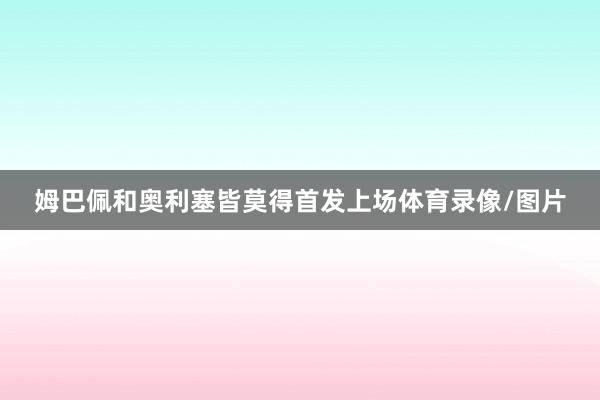 姆巴佩和奥利塞皆莫得首发上场体育录像/图片