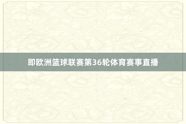 即欧洲篮球联赛第36轮体育赛事直播
