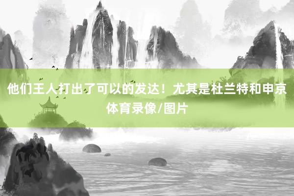 他们王人打出了可以的发达！尤其是杜兰特和申京体育录像/图片