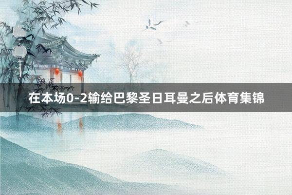 在本场0-2输给巴黎圣日耳曼之后体育集锦