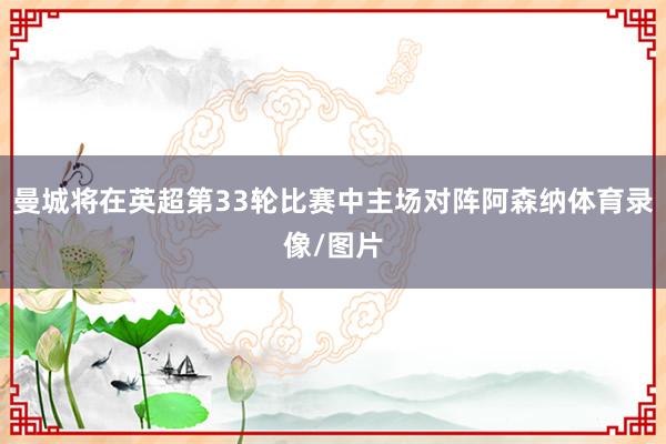 曼城将在英超第33轮比赛中主场对阵阿森纳体育录像/图片