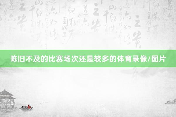 陈旧不及的比赛场次还是较多的体育录像/图片