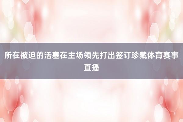 所在被迫的活塞在主场领先打出签订珍藏体育赛事直播