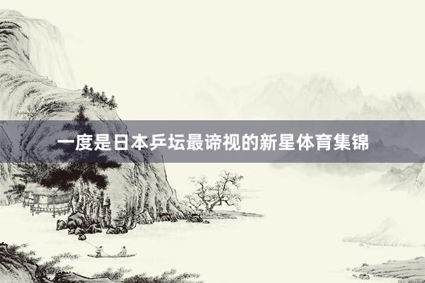 一度是日本乒坛最谛视的新星体育集锦