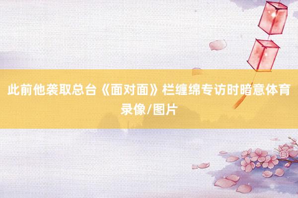 此前他袭取总台《面对面》栏缠绵专访时暗意体育录像/图片