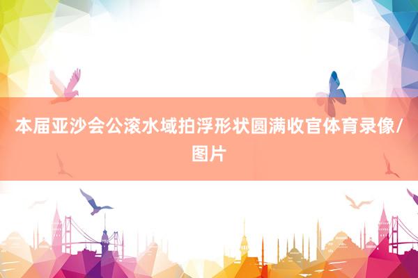 本届亚沙会公滚水域拍浮形状圆满收官体育录像/图片