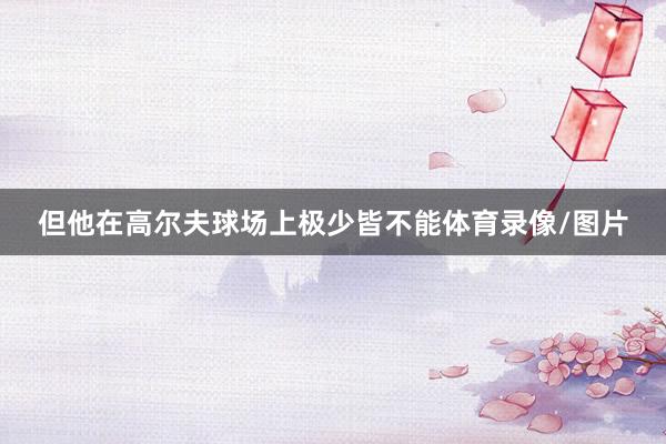 但他在高尔夫球场上极少皆不能体育录像/图片