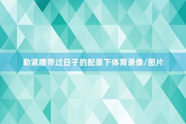 勒紧腰带过日子的配景下体育录像/图片