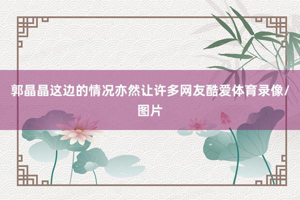 郭晶晶这边的情况亦然让许多网友酷爱体育录像/图片