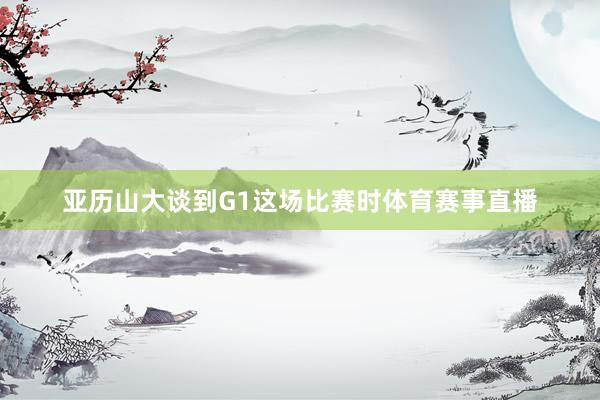 亚历山大谈到G1这场比赛时体育赛事直播