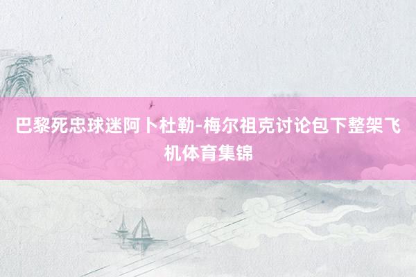 巴黎死忠球迷阿卜杜勒-梅尔祖克讨论包下整架飞机体育集锦