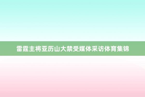 雷霆主将亚历山大禁受媒体采访体育集锦