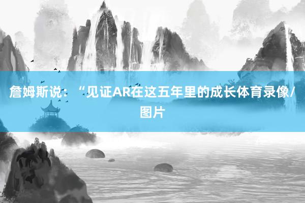 詹姆斯说：“见证AR在这五年里的成长体育录像/图片