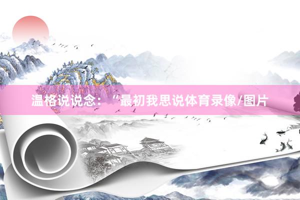 温格说说念：“最初我思说体育录像/图片