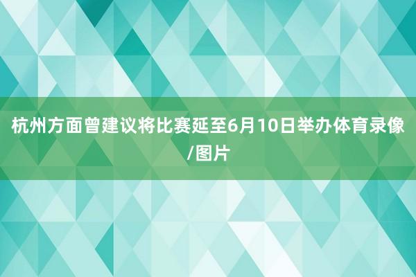 杭州方面曾建议将比赛延至6月10日举办体育录像/图片