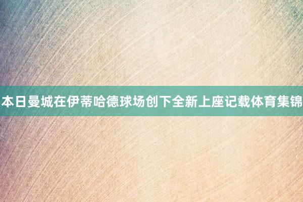 本日曼城在伊蒂哈德球场创下全新上座记载体育集锦