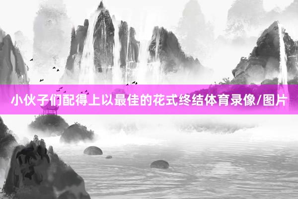 小伙子们配得上以最佳的花式终结体育录像/图片