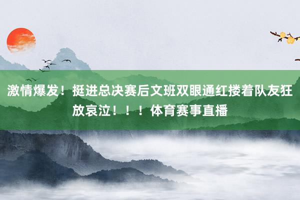 激情爆发！挺进总决赛后文班双眼通红搂着队友狂放哀泣！！！体育赛事直播