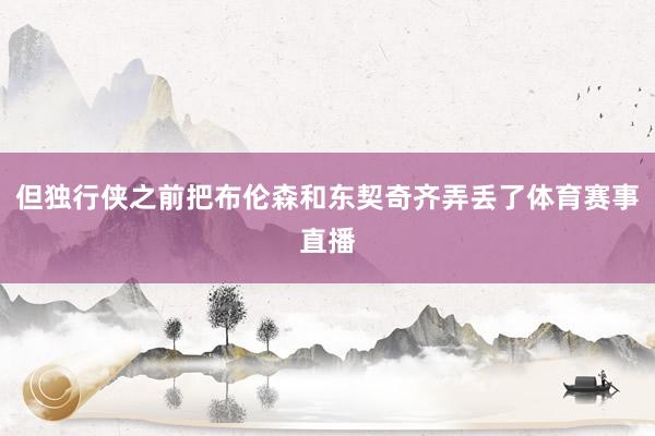 但独行侠之前把布伦森和东契奇齐弄丢了体育赛事直播