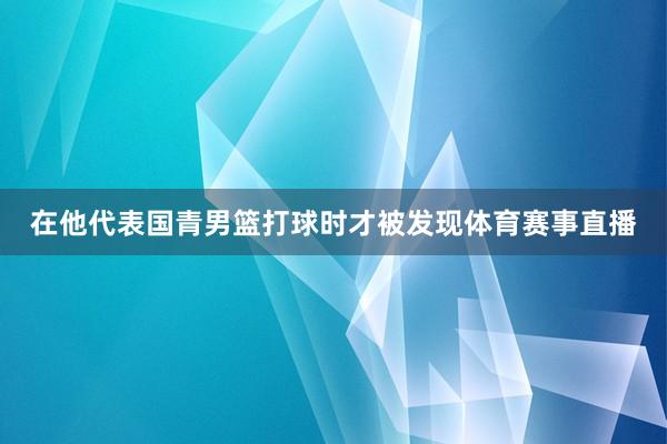 在他代表国青男篮打球时才被发现体育赛事直播