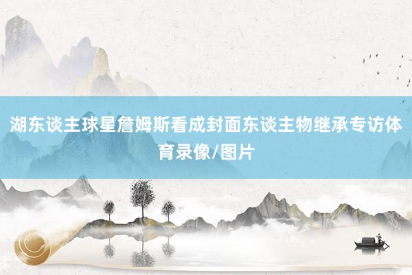 湖东谈主球星詹姆斯看成封面东谈主物继承专访体育录像/图片