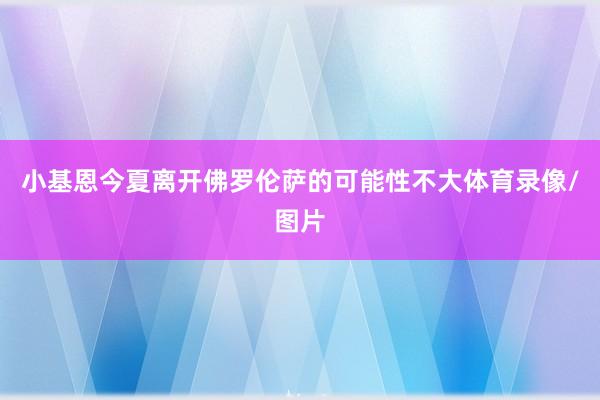 小基恩今夏离开佛罗伦萨的可能性不大体育录像/图片