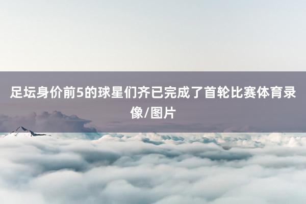足坛身价前5的球星们齐已完成了首轮比赛体育录像/图片
