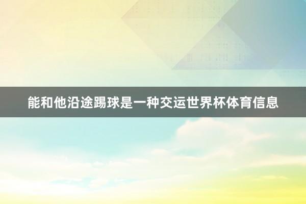 能和他沿途踢球是一种交运世界杯体育信息