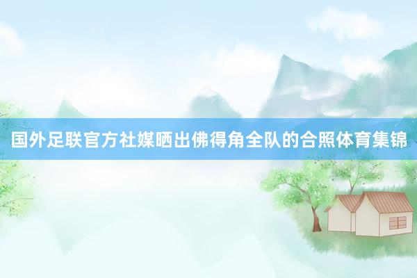 国外足联官方社媒晒出佛得角全队的合照体育集锦